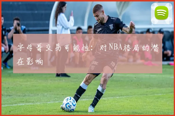 字母哥交易可能性:对NBA格局的潜在影响