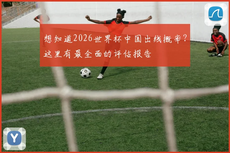 想知道2026世界杯中国出线概率?这里有最全面的评估报告