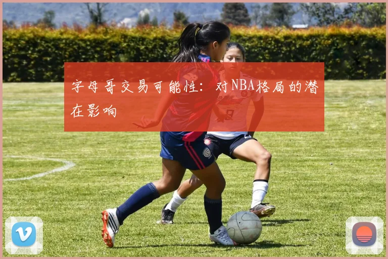 字母哥交易可能性:对NBA格局的潜在影响