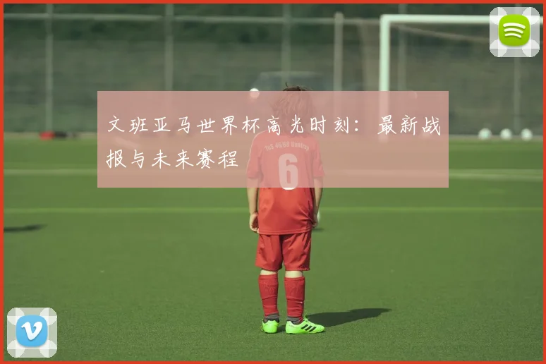 文班亚马世界杯高光时刻:最新战报与未来赛程
