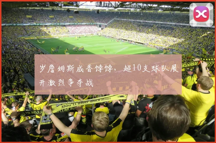 岁詹姆斯成香饽饽,超10支球队展开激烈争夺战