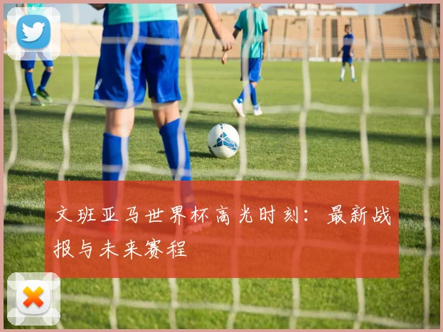 文班亚马世界杯高光时刻:最新战报与未来赛程