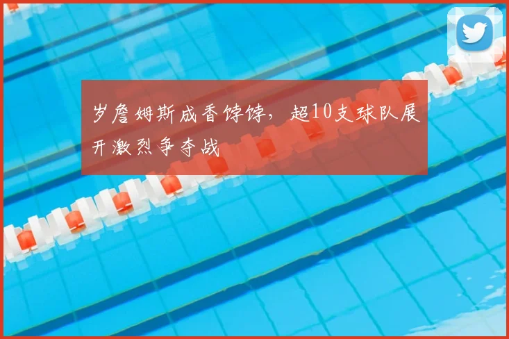 岁詹姆斯成香饽饽,超10支球队展开激烈争夺战